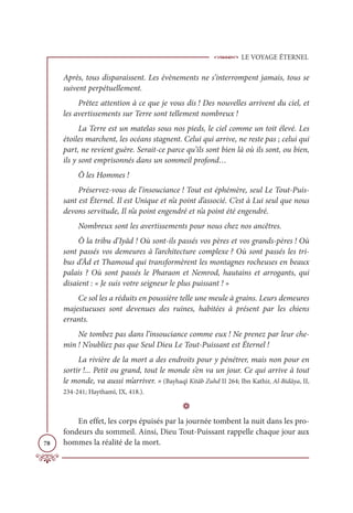 LE VOYAGE ÉTERNEL
78
Après, tous disparaissent. Les évènements ne s’interrompent jamais, tous se
suivent perpétuellement.
Prêtez attention à ce que je vous dis ! Des nouvelles arrivent du ciel, et
les avertissements sur Terre sont tellement nombreux !
La Terre est un matelas sous nos pieds, le ciel comme un toit élevé. Les
étoiles marchent, les océans stagnent. Celui qui arrive, ne reste pas ; celui qui
part, ne revient guère. Serait-ce parce qu’ils sont bien là où ils sont, ou bien,
ils y sont emprisonnés dans un sommeil profond…
Ô les Hommes !
Préservez-vous de l’insouciance ! Tout est éphémère, seul Le Tout-Puis-
sant est Éternel. Il est Unique et n’a point d’associé. C’est à Lui seul que nous
devons servitude, Il n’a point engendré et n’a point été engendré.
Nombreux sont les avertissements pour nous chez nos ancêtres.
Ô la tribu d’Iyâd ! Où sont-ils passés vos pères et vos grands-pères ! Où
sont passés vos demeures à l’architecture complexe ? Où sont passés les tri-
bus d’Âd et Thamoud qui transformèrent les montagnes rocheuses en beaux
palais ? Où sont passés le Pharaon et Nemrod, hautains et arrogants, qui
disaient : « Je suis votre seigneur le plus puissant ! »
Ce sol les a réduits en poussière telle une meule à grains. Leurs demeures
majestueuses sont devenues des ruines, habitées à présent par les chiens
errants.
Ne tombez pas dans l’insouciance comme eux ! Ne prenez par leur che-
min ! N’oubliez pas que Seul Dieu Le Tout-Puissant est Éternel !
La rivière de la mort a des endroits pour y pénétrer, mais non pour en
sortir !... Petit ou grand, tout le monde s’en va un jour. Ce qui arrive à tout
le monde, va aussi m’arriver. » (Bayhaqî Kitâb Zuhd II 264; Ibn Kathir, Al-Bidâya, II,
234-241; Haythamî, IX, 418.).
D
En effet, les corps épuisés par la journée tombent la nuit dans les pro-
fondeurs du sommeil. Ainsi, Dieu Tout-Puissant rappelle chaque jour aux
hommes la réalité de la mort.
 