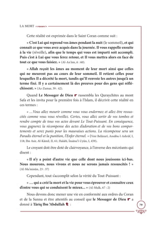 LA MORT
79
Cette réalité est exprimée dans le Saint Coran comme suit :
« C’est Lui qui reprend vos âmes pendant la nuit (le sommeil), et qui
connaît ce que vous avez acquis dans la journée. Il vous rappelle ensuite
à la vie (réveille), afin que le temps qui vous est imparti soit accompli.
Puis c’est à Lui que vous ferez retour, et Il vous mettra alors en face de
tout ce que vous faisiez. » (Al-An‘âm, 6 : 60).
« Allah reçoit les âmes au moment de leur mort ainsi que celles
qui ne meurent pas au cours de leur sommeil. Il retient celles pour
lesquelles Il a décrété la mort, tandis qu’Il renvoie les autres jusqu’à un
terme fixé. Il y a certainement là des preuves pour des gens qui réflé-
chissent. » (Az-Zumar, 39 : 42).
Quand Le Messager de Dieu r rassembla les Quraychites au mont
Safa et les invita pour la première fois à l’Islam, il décrivit cette réalité en
ces termes :
« …Vous allez mourir comme vous vous endormez et allez être ressus-
cités comme vous vous réveillez. Certes, vous allez sortir de vos tombes et
rendre compte de tous vos actes devant Le Tout-Puissant. En conséquence,
vous gagnerez la récompense des actes d’adoration et de vos bons compor-
tements et serez punis pour les mauvaises actions. La récompense sera un
Paradis éternel et la punition, l’Enfer éternel. » (Voir Belâzurî, Ansâbu-l-Ashrâf, I,
118; Ibn Asir, Al-Kâmil, II, 61; Halabî, İnsânu’l-Uyûn, I, 459).
Le croyant doit être doté de clairvoyance, à l’inverse des mécréants qui
disent :
« Il n’y a point d’autre vie que celle dont nous jouissons ici-bas.
Nous mourons, nous vivons et nous ne serons jamais ressuscités ! »
(Al-Mu’minûn, 23 : 37)
Cependant, tout s’accomplit selon la vérité du Tout-Puissant :
« … qui a créé la mort et la vie pour vous éprouver et connaître ceux
d’entre vous qui se conduisent le mieux... » (Al-Mulk, 67 : 2)
Nous devons donc mener une vie en conformité aux ordres du Coran
et de la Sunna et être attentifs au conseil que le Messager de Dieu r a
donné à Târiq Ibn ‘Abdullah t :
 