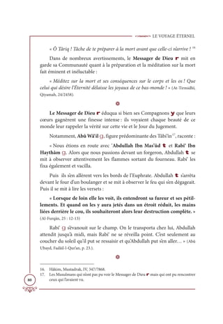 LE VOYAGE ÉTERNEL
80
« Ô Târiq ! Tâche de te préparer à la mort avant que celle-ci n’arrive ! 16
Dans de nombreux avertissements, le Messager de Dieu r mit en
garde sa Communauté quant à la préparation et la méditation sur la mort
fait éminent et inéluctable :
« Méditez sur la mort et ses conséquences sur le corps et les os ! Que
celui qui désire l’Éternité délaisse les joyaux de ce bas-monde ! » (At-Tirmidhî,
Qiyamah, 24/2458).
D
Le Messager de Dieu r éduqua si bien ses Compagnons y que leurs
cœurs gagnèrent une finesse intense : ils voyaient chaque beauté de ce
monde leur rappeler la vérité sur cette vie et le Jour du Jugement.
Notamment, Abû Wâ‘il g, figure prédominante des Tâbi’în17
, raconte :
« Nous étions en route avec ‘Abdullah Ibn Mas’ûd t et Rabi‘ Ibn
Haythâm g. Alors que nous passions devant un forgeron, Abdullah t se
mit à observer attentivement les flammes sortant du fourneau. Rabi‘ les
fixa également et vacilla.
Puis ils s’en allèrent vers les bords de l’Euphrate. Abdullah t s’arrêta
devant le four d’un boulanger et se mit à observer le feu qui s’en dégageait.
Puis il se mit à lire les versets :
« Lorsque de loin elle les voit, ils entendront sa fureur et ses pétil-
lements. Et quand on les y aura jetés dans un étroit réduit, les mains
liées derrière le cou, ils souhaiteront alors leur destruction complète. »
(Al-Furqân, 25 : 12-13)
Rabi‘ g s’évanouit sur le champ. On le transporta chez lui, Abdullah
attendit jusqu’à midi, mais Rabi‘ ne se réveilla point. C’est seulement au
coucher du soleil qu’il put se ressaisir et qu’Abdullah put s’en aller… » (Abû
Ubayd, Fadâil-l-Qur’an, p. 23.).
D
16. Hâkim, Mustadrak, IV, 347/7868.
17. Les Musulmans qui n’ont pas pu voir le Messager de Dieu r mais qui ont pu rencontrer
ceux qui l’avaient vu.
 