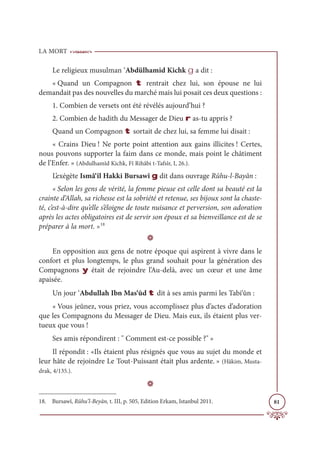 LA MORT
81
Le religieux musulman ‘Abdülhamid Kichk g a dit :
« Quand un Compagnon t rentrait chez lui, son épouse ne lui
demandait pas des nouvelles du marché mais lui posait ces deux questions :
1. Combien de versets ont été révélés aujourd’hui ?
2. Combien de hadith du Messager de Dieu r as-tu appris ?
Quand un Compagnon t sortait de chez lui, sa femme lui disait :
« Crains Dieu ! Ne porte point attention aux gains illicites ! Certes,
nous pouvons supporter la faim dans ce monde, mais point le châtiment
de l’Enfer. » (Abdulhamîd Kichk, Fî Rihâbi t-Tafsîr, I, 26.).
L’exégète Ismâ‘îl Hakki Bursawî g dit dans ouvrage Rûhu-l-Bayân :
« Selon les gens de vérité, la femme pieuse est celle dont sa beauté est la
crainte d’Allah, sa richesse est la sobriété et retenue, ses bijoux sont la chaste-
té, c’est-à-dire qu’elle s’éloigne de toute nuisance et perversion, son adoration
après les actes obligatoires est de servir son époux et sa bienveillance est de se
préparer à la mort. »18
D
En opposition aux gens de notre époque qui aspirent à vivre dans le
confort et plus longtemps, le plus grand souhait pour la génération des
Compagnons y était de rejoindre l’Au-delà, avec un cœur et une âme
apaisée.
Un jour ‘Abdullah Ibn Mas‘ûd t dit à ses amis parmi les Tabi‘ûn :
« Vous jeûnez, vous priez, vous accomplissez plus d’actes d’adoration
que les Compagnons du Messager de Dieu. Mais eux, ils étaient plus ver-
tueux que vous !
Ses amis répondirent :  Comment est-ce possible ? »
Il répondit : «Ils étaient plus résignés que vous au sujet du monde et
leur hâte de rejoindre Le Tout-Puissant était plus ardente. » (Hâkim, Musta-
drak, 4/135.).
D
18. Bursawî, Rûhu’l-Beyân, t. III, p. 505, Edition Erkam, Istanbul 2011.
 