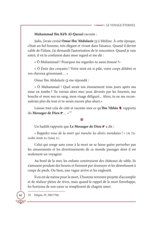 LE VOYAGE ÉTERNEL
82
Muhammad Ibn Kâ‘b Al-Qurazî raconte :
Jadis, j’avais croisé Omar Ibn ‘Abdulazîz g à Médine. À cette époque,
c’était un bel homme, très élégant et vivant dans l’aisance. Quand il devint
calife de l’Islam, j’ai demandé l’autorisation de le rencontrer. Quand je suis
entré, il vit la confusion dans mon regard et me dit :
« Ô Muhammad ! Pourquoi me regardes-tu aussi étonné ?»
« Ô Émir des croyants ! Votre teint est si pâle, votre corps délabré et
vos cheveux grisonnant… »
Omar Ibn Abdulazîz g me répondit :
« Ô Muhammad ! Quel serait ton étonnement trois jours après ma
mise en tombe ? Tu verrais alors mes yeux dévorés par les fourmis, ma
bouche et mon nez en sang, mon visage défiguré... Alors, tu ne me recon-
naîtrais plus du tout et tu serais encore plus ahuri.»
Laissse tout cela de côté et raconte-moi ce qu’Ibn ‘Abbâs t rapporta
du Messager de Dieu r… »19
D
Un hadith rapporte que Le Messager de Dieu r a dit :
« Rappelez-vous de la mort qui tranche les désirs mondains ! » (At Tir-
midhî, Kitâb Az-Zuhd, 4.).
Celui qui songe sans cesse à la mort ne se laisse guère perturber pas
les amusements et les divertissements de ce monde passager dont il est
seulement un voyageur.
Au bord de la mer, les enfants construisent des châteaux de sable, ils
s’amusent pendant des heures et finissent par s’ennuyer et les démolissent à
coups de pieds. Ou bien, une vague arrive et les engloutit.
Il en est de même pour la mort. L’homme terrestre projette d’accomplir
et de réaliser pleins de rêves, mais quand le rappel de la mort l’enveloppe,
les horizons de son cœur se remplissent de chagrin amer.
19. Hâqim, IV, 300/7706.
 