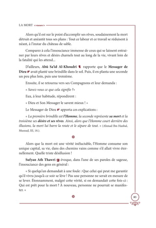 LA MORT
83
Alors qu’il est sur le point d’accomplir ses rêves, soudainement la mort
détruit et anéantit tous ses plans : Tout ce labeur et ce travail se réduisent à
néant, à l’instar du château de sable.
Comparez à cela l’insouciance immense de ceux qui se laissent entrai-
ner par leurs rêves et désirs charnels tout au long de la vie, vivant loin de
la fatalité qui les attend...
D’ailleurs, Abû Sa‘îd Al-Khoudrî t rapporte que le Messager de
Dieu r avait planté une brindille dans le sol. Puis, il en planta une seconde
un peu plus loin, puis une troisième.
Ensuite, il se retourna vers ses Compagnons et leur demanda :
« Savez-vous ce que cela signifie ?»
Eux, à leur habitude, répondirent :
« Dieu et Son Messager le savent mieux ! »
Le Messager de Dieu r apporta ces explications :
« La première brindille est l’Homme, la seconde représente sa mort et la
troisième ses désirs et ses rêves. Ainsi, alors que l’Homme court derrière des
illusions, la mort lui barre la route et le sépare de tout. » (Ahmad Ibn Hanbal,
Musnad, III, 18.).
D
Alors que la mort est une vérité inéluctable, l’Homme consume son
unique capital, sa vie, dans des chemins vains comme s’il allait vivre éter-
nellement. Quelle triste désillusion !
Sufyan Ath Thawri g évoque, dans l’une de ses paroles de sagesse,
l’insouciance des gens en général :
« Si quelqu’un demandait à une foule : Que celui qui peut me garantir
qu’il vivra jusqu’à ce soir se lève ! Pas une personne ne serait en mesure de
se lever. Étonnamment, malgré cette vérité, si on demandait cette fois-ci :
Qui est prêt pour la mort ? À nouveau, personne ne pourrait se manifes-
ter. »
D
 