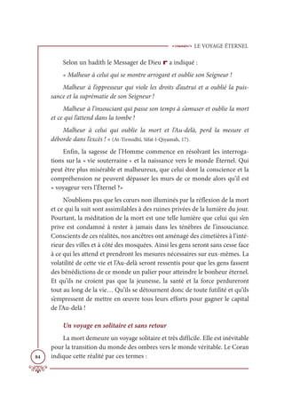 LE VOYAGE ÉTERNEL
84
Selon un hadith le Messager de Dieu r a indiqué :
« Malheur à celui qui se montre arrogant et oublie son Seigneur !
Malheur à l’oppresseur qui viole les droits d’autrui et a oublié la puis-
sance et la suprématie de son Seigneur !
Malheur à l’insouciant qui passe son temps à s’amuser et oublie la mort
et ce qui l’attend dans la tombe !
Malheur à celui qui oublie la mort et l’Au-delà, perd la mesure et
déborde dans l’excès ! » (At-Tirmidhî, Sîfat-l-Qiyamah, 17).
Enfin, la sagesse de l’Homme commence en résolvant les interroga-
tions sur la « vie souterraine » et la naissance vers le monde Éternel. Qui
peut être plus misérable et malheureux, que celui dont la conscience et la
compréhension ne peuvent dépasser les murs de ce monde alors qu’il est
« voyageur vers l’Éternel ?»
N’oublions pas que les cœurs non illuminés par la réflexion de la mort
et ce qui la suit sont assimilables à des ruines privées de la lumière du jour.
Pourtant, la méditation de la mort est une telle lumière que celui qui s’en
prive est condamné à rester à jamais dans les ténèbres de l’insouciance.
Conscients de ces réalités, nos ancêtres ont aménagé des cimetières à l’inté-
rieur des villes et à côté des mosquées. Ainsi les gens seront sans cesse face
à ce qui les attend et prendront les mesures nécessaires sur eux-mêmes. La
volatilité de cette vie et l’Au-delà seront ressentis pour que les gens fassent
des bénédictions de ce monde un palier pour atteindre le bonheur éternel.
Et qu’ils ne croient pas que la jeunesse, la santé et la force perdureront
tout au long de la vie… Qu’ils se détournent donc de toute futilité et qu’ils
s’empressent de mettre en œuvre tous leurs efforts pour gagner le capital
de l’Au-delà !
Un voyage en solitaire et sans retour
La mort demeure un voyage solitaire et très difficile. Elle est inévitable
pour la transition du monde des ombres vers le monde véritable. Le Coran
indique cette réalité par ces termes :
 