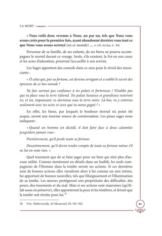 LA MORT
85
« Vous voilà donc revenus à Nous, un par un, tels que Nous vous
avons créés pour la première fois, ayant abandonné derrière vous tout ce
que Nous vous avons octroyé (en ce monde) … » (Al-An‘âm, 6 : 94)
Personne de sa famille, de ses enfants, de ses biens ne pourra accom-
pagner le mortel durant ce voyage. Seuls, s’ils existent, la Foi en son cœur
et les actes d’adoration, pourront l’accueillir à son arrivée.
Les Sages apportent des conseils dans ce sens pour le réveil des insou-
ciants :
« Ô celui qui, par sa fortune, est devenu arrogant et a oublié le secret des
épreuves de ce bas-monde !
Ne fais surtout pas confiance à tes palais et forteresses ! N’oublie pas
que ta place sous la terre t’attend. Tes palais luxueux et grandioses resteront
ici, et toi, impuissant, tu dormiras sous la terre noire. Là-bas, tu y entreras
seulement avec tes actes et ceux que tu auras gagné ! »
En effet, les biens, par lesquels le bonheur éternel n’a point été
acquis, seront une énorme source de consternation. Les pieux sages nous
indiquent :
« Quand un homme est décédé, il doit faire face à deux calamités
jusqu’alors jamais vues :
Premièrement, qu’il perde toute sa fortune.
Deuxièmement, qu’il devra rendre compte de toute sa fortune même s’il
ne lui en reste rien. »
Quel tourment que de se faire juger pour un bien qui n’est plus d’au-
cune utilité. Comme mentionné en détails dans un hadith, les seuls com-
pagnons de l’Homme dans la tombe seront ses actions. Si ces dernières
sont de bonnes actions elles viendront alors à lui comme un ami intime,
lui apportant de bonnes nouvelles, tels que l’élargissement et l’illumination
de sa tombe. Les œuvres protégeront son propriétaire des difficultés, des
peurs, des tourments et du mal. Mais si ses actions sont mauvaises (qu’Al-
lah nous en préserve), elles apporteront la peur et les ténèbres, et feront que
la tombe soit étroite pour lui.20
20. Voir. Abdurrazzâk, Al-Musannaf, III, 581-582.
 