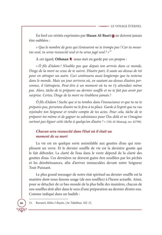 LE VOYAGE ÉTERNEL
86
En bref ces vérités exprimées par Hasan Al-Basrî g ne doivent jamais
être oubliées :
« Que le nombre de gens qui t’entourent ne te trompe pas ! Car tu mour-
ras seul, tu seras ressuscité seul et tu seras jugé seul ! »21
À cet égard, Othman t nous met en garde par ces propos :
« Ô fils d’Adam ! N’oublie pas que depuis ton arrivée dans ce monde,
l’Ange de la mort ne cesse de te suivre. D’autre part, il saute au-dessus de toi
pour en attraper un autre. Ceci continuera aussi longtemps que tu resteras
dans le monde. Mais un jour arrivera où, en sautant au-dessus d’autres per-
sonnes, il t’attrapera. Peut-être à un moment où tu ne t’y attendais même
pas. Alors, tâche de te préparer au dernier souffle et ne te fait pas avoir par
surprise. Certes, l’Ange de la mort ne t’oubliera jamais !
Ô fils d’Adam ! Sache que si tu tombes dans l’insouciance et que tu ne te
prépares pas, personne d’autre ne le fera à ta place. Garde à l’esprit que tu vas
rejoindre ton Seigneur et rendre compte de tes actes. Pour cela, tâche de te
préparer toi-même et de gagner ta subsistance pour l’Au-delà et ne t’imagine
surtout pas léguer cette tâche à quelqu’un d’autre ! » (‘Ali Al-Muttaqî, no: 42790).
Chacun sera ressuscité dans l’état où il était au
moment de sa mort
La vie est en quelque sorte assimilable aux gouttes d’eau qui rem-
plissent un verre. Et le dernier souffle de vie est la dernière goutte qui
le fait déborder. La clarté de l’eau dans le verre dépend de la clarté des
gouttes d’eau. Ces dernières ne doivent guère être souillées par les péchés
et les désobéissances, afin d’arriver immaculées devant notre Seigneur
Tout-Puissant.
Le plus grand messager de notre état spirituel au dernier souffle est la
manière dont nous faisons usage (de nos souffles) à l’heure actuelle. Ainsi,
pour se détacher de ce bas-monde de la plus belle des manières, chacun de
nos souffles doit aller dans le sens d’une préparation au dernier d’entre eux.
Comme indiqué dans un hadith :
21. Bursawî, Rûhu-l-Bayân, [At-Takâthur, 102 :3].
 