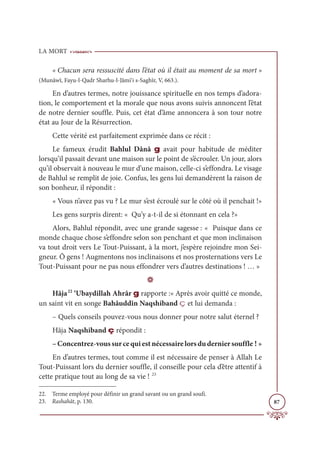 LA MORT
87
« Chacun sera ressuscité dans l’état où il était au moment de sa mort »
(Munâwî, Fayu-l-Qadr Sharhu-l-Jâmi‘i s-Saghîr, V, 663.).
En d’autres termes, notre jouissance spirituelle en nos temps d’adora-
tion, le comportement et la morale que nous avons suivis annoncent l’état
de notre dernier souffle. Puis, cet état d’âme annoncera à son tour notre
état au Jour de la Résurrection.
Cette vérité est parfaitement exprimée dans ce récit :
Le fameux érudit Bahlul Dânâ g avait pour habitude de méditer
lorsqu’il passait devant une maison sur le point de s’écrouler. Un jour, alors
qu’il observait à nouveau le mur d’une maison, celle-ci s’effondra. Le visage
de Bahlul se remplit de joie. Confus, les gens lui demandèrent la raison de
son bonheur, il répondit :
« Vous n’avez pas vu ? Le mur s’est écroulé sur le côté où il penchait !»
Les gens surpris dirent: « Qu’y a-t-il de si étonnant en cela ?»
Alors, Bahlul répondit, avec une grande sagesse : « Puisque dans ce
monde chaque chose s’effondre selon son penchant et que mon inclinaison
va tout droit vers Le Tout-Puissant, à la mort, j’espère rejoindre mon Sei-
gneur. Ô gens ! Augmentons nos inclinaisons et nos prosternations vers Le
Tout-Puissant pour ne pas nous effondrer vers d’autres destinations ! … »
D
Hâja22
‘Ubaydillah Ahrâr g rapporte :« Après avoir quitté ce monde,
un saint vit en songe Bahâuddîn Naqshiband ç et lui demanda :
– Quels conseils pouvez-vous nous donner pour notre salut éternel ?
Hâja Naqshiband ç répondit :
–Concentrez-voussurcequiestnécessairelorsduderniersouffle ! »
En d’autres termes, tout comme il est nécessaire de penser à Allah Le
Tout-Puissant lors du dernier souffle, il conseille pour cela d’être attentif à
cette pratique tout au long de sa vie ! 23
22. Terme employé pour définir un grand savant ou un grand soufi.
23. Rashahât, p. 130.
 