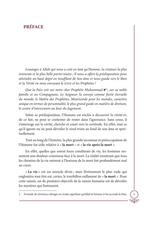 7
PRÉFACE
Louanges à Allah qui nous a créé en tant qu’Homme, la créature la plus
éminente et la plus belle parmi toutes ; Il nous a offert la prédisposition pour
atteindre un haut degré en insufflant de Son âme et nous guida vers le Bien
et la Vérité en nous envoyant le Livre et les Prophètes !
Que la Paix soit sur notre cher Prophète Muhammad r1
, sur sa noble
famille et ses Compagnons. Le Seigneur l’a envoyé comme fierté éternelle
du monde, le Maître des Prophètes, Miséricorde pour les mondes, caractère
unique en termes de personnalité, le plus grand guide en matière de droiture,
le centre d’intercession au Jour du Jugement.
Selon sa prédisposition, l’Homme est enclin à découvrir la vérité et,
de ce fait, ne peut se contenter de rester dans l’ignorance. Sans cesse, il
s’interroge sur la vérité, cherche et court vers la certitude. En effet, tout ce
qu’il ignore ou ne peut dévoiler le rend triste au fond de son âme et spiri-
tuellement.
Tout au long de l’histoire, la plus grande inconnue et préoccupation de
l’Homme fut celle relative à « la mort » et « la vie après la mort ».
En effet, quelles que soient leurs conditions de vie, les hommes res-
sentent une douleur commune face à la mort. La réalité montrant que tous
les chemins de la vie mènent à l’horizon de la mort fait profondément mal
au cœur.
« La vie » est un miracle divin ; mais l’évènement le plus rude qui
engloutira tout être est, certes, le tourbillon enflammé de « la mort ». Pour
cette raison, un de premiers objectifs de la raison humaine est de dévoiler
les mystères qui l’entourent.
1. Formule de révérence abrégée en Arabe signifiant qu’Allah le bénisse et lui accorde la Paix.
 