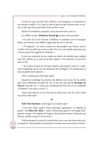 LE VOYAGE ÉTERNEL
88
Certes, le cœur qui doit être attribué à son Seigneur se consacrera, à
son dernier souffle, à ce à quoi il était le plus occupé durant toute sa vie :
c’est-à-dire que l’on meurt dans l’état où l’on a vécu.
Parmi de nombreux exemples, nous pouvons citer celui-ci :
Le célèbre savant ‘Abdulaziz Rawâd g raconte cette anecdote :
« Un jour où je me trouvais à Médine et marchais vers la mosquée
bénie, une femme, tout affolée, s’approcha de moi et me dit :
« Ô Seigneur ! Si votre souhait est d’accomplir une bonne œuvre,
veuillez s’il vous plaît me venir en aide ! Ici, il y a un malade agonisant qui
a besoin qu’on lui rappelle la Chahada ! »
Je me suis empressé de me rendre au chevet du malade mais, malgré
tous mes efforts, je ne pus la lui faire répéter ! Un moment, il ouvrit les
yeux et dit :
« Tu as beau essayer de me faire répéter cette parole, mais il y a telle-
ment longtemps que je me suis détourné de la Religion ! Et maintenant, je
suis incapable de la répéter. »
Puis, il mourut peu de temps après.
Quand j’ai interrogé les proches du défunt à son sujet, ils me dirent
qu’il avait l’habitude de boire du vin. Je me suis dit que le Messager de
Dieu r avait dit vrai : « Celui qui a l’habitude de boire du vin est semblable
à l’idolâtre.» (Ibn Majah, Achriba, 3.).
Ainsi celui dont la vie est obscure ne peut avoir une fin (c’est-à-dire
une mort) illuminée !
D
Rabi‘ Ibn Haythâm g témoigne à ce même sujet :
« Une fois, j’étais auprès d’une personne agonisante. Je répétais la
parole « Lâ ilâha illâ Allah », mais il n’entendait guère et ses doigts bou-
geaient comme s’il comptait de l’argent. (En d’autres termes il donnait son
dernier souffle comme il avait vécu). »
Voilà pourquoi le cœur du croyant doit sans cesse être dans cette pré-
occupation : Dans quelles circonstances voulons-nous rencontrer la mort ?
 