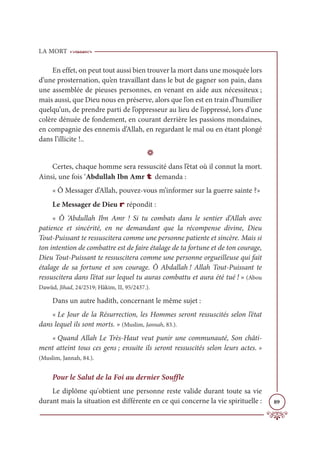 LA MORT
89
En effet, on peut tout aussi bien trouver la mort dans une mosquée lors
d’une prosternation, qu’en travaillant dans le but de gagner son pain, dans
une assemblée de pieuses personnes, en venant en aide aux nécessiteux ;
mais aussi, que Dieu nous en préserve, alors que l’on est en train d’humilier
quelqu’un, de prendre parti de l’oppresseur au lieu de l’oppressé, lors d’une
colère dénuée de fondement, en courant derrière les passions mondaines,
en compagnie des ennemis d’Allah, en regardant le mal ou en étant plongé
dans l’illicite !..
D
Certes, chaque homme sera ressuscité dans l’état où il connut la mort.
Ainsi, une fois ‘Abdullah Ibn Amr t demanda :
« Ô Messager d’Allah, pouvez-vous m’informer sur la guerre sainte ?»
Le Messager de Dieu r répondit :
« Ô ‘Abdullah Ibn Amr ! Si tu combats dans le sentier d’Allah avec
patience et sincérité, en ne demandant que la récompense divine, Dieu
Tout-Puissant te ressuscitera comme une personne patiente et sincère. Mais si
ton intention de combattre est de faire étalage de ta fortune et de ton courage,
Dieu Tout-Puissant te ressuscitera comme une personne orgueilleuse qui fait
étalage de sa fortune et son courage. Ô Abdallah ! Allah Tout-Puissant te
ressuscitera dans l’état sur lequel tu auras combattu et aura été tué ! » (Abou
Dawûd, Jihad, 24/2519; Hâkim, II, 95/2437.).
Dans un autre hadith, concernant le même sujet :
« Le Jour de la Résurrection, les Hommes seront ressuscités selon l’état
dans lequel ils sont morts. » (Muslim, Jannah, 83.).
« Quand Allah Le Très-Haut veut punir une communauté, Son châti-
ment atteint tous ces gens ; ensuite ils seront ressuscités selon leurs actes. »
(Muslim, Jannah, 84.).
Pour le Salut de la Foi au dernier Souffle
Le diplôme qu'obtient une personne reste valide durant toute sa vie
durant mais la situation est différente en ce qui concerne la vie spirituelle :
 