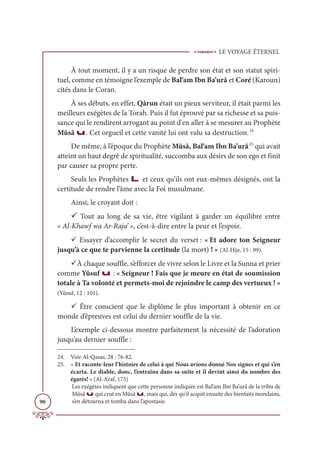 LE VOYAGE ÉTERNEL
90
À tout moment, il y a un risque de perdre son état et son statut spiri-
tuel, comme en témoigne l’exemple de Bal‘am Ibn Ba’urâ et Coré (Karoun)
cités dans le Coran.
À ses débuts, en effet, Qârun était un pieux serviteur, il était parmi les
meilleurs exégètes de la Torah. Puis il fut éprouvé par sa richesse et sa puis-
sance qui le rendirent arrogant au point d'en aller à se mesurer au Prophète
Mûsâ u. Cet orgueil et cette vanité lui ont valu sa destruction.24
De même, à l’époque du Prophète Mûsâ, Bal‘am Ibn Ba’urâ25
qui avait
atteint un haut degré de spiritualité, succomba aux désirs de son ego et finit
par causer sa propre perte.
Seuls les Prophètes L et ceux qu’ils ont eux-mêmes désignés, ont la
certitude de rendre l’âme avec la Foi musulmane.
Ainsi, le croyant doit :
9 Tout au long de sa vie, être vigilant à garder un équilibre entre
« Al-Khawf wa Ar-Raja’ », c’est-à-dire entre la peur et l’espoir.
9 Essayer d’accomplir le secret du verset : « Et adore ton Seigneur
jusqu’à ce que te parvienne la certitude (la mort) ! » (Al-Hijr, 15 : 99).
9À chaque souffle, s’efforcer de vivre selon le Livre et la Sunna et prier
comme Yûsuf u : « Seigneur ! Fais que je meure en état de soumission
totale à Ta volonté et permets-moi de rejoindre le camp des vertueux ! »
(Yûsuf, 12 : 101).
9 Être conscient que le diplôme le plus important à obtenir en ce
monde d’épreuves est celui du dernier souffle de la vie.
L’exemple ci-dessous montre parfaitement la nécessité de l’adoration
jusqu’au dernier souffle :
24. Voir Al-Qasas, 28 : 76-82.
25. « Et raconte-leur l’histoire de celui à qui Nous avions donné Nos signes et qui s’en
écarta. Le diable, donc, l’entraîna dans sa suite et il devint ainsi du nombre des
égarés! » (Al-A’raf, 175)
Les exégètes indiquent que cette personne indiquée est Bal‘am Ibn Ba’urâ de la tribu de
Mûsâ u qui crut en Mûsâ u, mais qui, dès qu'il acquit ensuite des bienfaits mondains,
s’en détourna et tomba dans l’apostasie.
 