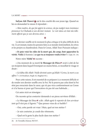 LA MORT
91
Sufyan Ath Thawri g eut le dos courbé dès son jeune âge. Quand on
lui en demandait la raison il répondait :
« Mon maître, de qui j’ai appris la science, n’a pu malgré mon insistance
prononcer la Chahada à son dernier instant. Le voir dans cet état m’a telle-
ment affecté que je suis devenu ainsi. »
D
Le dernier souffle est le moment le plus critique et le plus difficile de la
vie. À cet instant, toutes les pensées liées à ce monde s’entremêlent, les rêves
et les projets se chamboulent. Dans le Coran, Allah Tout-Puissant indique :
« Et puis voici les râles de la mort qui, du coup, font apparaître la
vérité. Voilà (ô homme ) ce que tu as toujours voulu éviter ! » (Qâf, 50 : 19)
Notre mère ‘Aïshâ’ c raconte :
« (Au moment de sa mort) le Messager de Dieu r avait à côté de lui
un récipient dans lequel Il trempait ses mains bénis, se mouillait le visage et
disait :
« Lâ ilâha illâ Allah ! Nulle divinité autre qu’Allah ! Certes, la mort a ses
affres ! » (Al Boukhari, Riqāk 42, Maghâzî 83.).
Pour cette raison, il est essentiel de se préparer à ce moment difficile et
de rendre son dernier souffle avec la Foi. Ne le pourra pas celui dont la Foi
n’est pas enracinée dans le cœur, qui n’a pas vécu conformément au Coran
et à la Sunna et pour qui l’invocation n’a pas été une habitude…
Cet autre récit en témoigne :
On raconte qu’un couturier demanda à un pieux serviteur d’Allah :
« Le Messager de Dieu r a dit : Allah agrée le repentir de Son serviteur
tant qu’il n’est pas à l’agonie.26
Que pensez-vous de ce hadith ?
– Oui, cette parole est vraie ! Mais, quel est ton métier ?
– Je suis couturier, je couds des vêtements.
– Quel est le geste le plus facile dans ton métier ?
26. At-Tirmidhî, Da’awat, 98/3537.
 