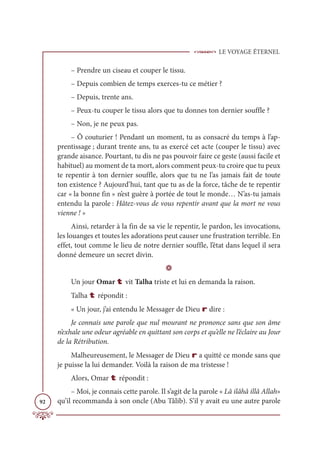 LE VOYAGE ÉTERNEL
92
– Prendre un ciseau et couper le tissu.
– Depuis combien de temps exerces-tu ce métier ?
– Depuis, trente ans.
– Peux-tu couper le tissu alors que tu donnes ton dernier souffle ?
– Non, je ne peux pas.
– Ô couturier ! Pendant un moment, tu as consacré du temps à l’ap-
prentissage ; durant trente ans, tu as exercé cet acte (couper le tissu) avec
grande aisance. Pourtant, tu dis ne pas pouvoir faire ce geste (aussi facile et
habituel) au moment de ta mort, alors comment peux-tu croire que tu peux
te repentir à ton dernier souffle, alors que tu ne l’as jamais fait de toute
ton existence ? Aujourd’hui, tant que tu as de la force, tâche de te repentir
car « la bonne fin » n’est guère à portée de tout le monde… N’as-tu jamais
entendu la parole : Hâtez-vous de vous repentir avant que la mort ne vous
vienne ! »
Ainsi, retarder à la fin de sa vie le repentir, le pardon, les invocations,
les louanges et toutes les adorations peut causer une frustration terrible. En
effet, tout comme le lieu de notre dernier souffle, l’état dans lequel il sera
donné demeure un secret divin.
D
Un jour Omar t vit Talha triste et lui en demanda la raison.
Talha t répondit :
« Un jour, j’ai entendu le Messager de Dieu r dire :
Je connais une parole que nul mourant ne prononce sans que son âme
n’exhale une odeur agréable en quittant son corps et qu’elle ne l’éclaire au Jour
de la Rétribution.
Malheureusement, le Messager de Dieu r a quitté ce monde sans que
je puisse la lui demander. Voilà la raison de ma tristesse !
Alors, Omar t répondit :
– Moi, je connais cette parole. Il s’agit de la parole « Lâ ilâhâ illâ Allah»
qu’il recommanda à son oncle (Abu Tâlib). S’il y avait eu une autre parole
 