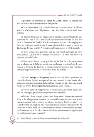 LE VOYAGE ÉTERNEL
94
Cependant, on demanda à l’Imâm Az-Zuhrî, parmi les Tabi‘în, son
avis sur le hadith susmentionné et il répondit :
« Cette disposition était valable dans les premiers jours de l’Islam,
avant la révélation des obligations et des interdits. » (At-Tirmidhî, Iman,
17/2638.).
En d’autres termes, il est nécessaire de mettre en œuvre toutes les dis-
positions du Livre et de la Sunna : chaque moment de notre vie doit être
dans la direction du Tawhîd. Car les mauvaises actions et les négligences
faites en obéissant aux désirs de l’ego empêchent de formuler la parole du
Tawhîd au dernier souffle. À ce sujet, on trouve encore le récit suivant :
La mort arriva à une personne qui, de son vivant, s’efforçait de peser
avec justesse. Quand on lui rappela de réciter « Lâ ilâha illâ Allah », il
répondit avec difficulté :
« Priez en ma faveur, pour qu’Allah me facilite de la formuler parce
que le plateau de la balance appuie sur ma langue et m’empêche de pro-
noncer la formule du Tawhîd. Je n’avais malheureusement pas l’habitude
d’essuyer la poussière qui se trouvait au fond du plateau ! »29
D
Une fois, Junayd Al-Baghdadi aperçut dans le désert yéménite un
chien de chasse épuisé, amaigri tel un vieux renard et sans dents, alors
qu’auparavant, pas un animal de la forêt ne pouvait lui faire face. À présent,
même les brebis domestiques le menaçaient de leurs cornes…
Le voyant dans cet état pitoyable et malheureux, Junayd lui donna une
part de son repas, puis lui dit ces paroles avec tristesse :
« Ô chien ! Je ne sais pas qui de nous deux sortira demain sain et sauf.
Si on se fie à l’apparence physique, je suis meilleur que toi parce que je suis
humain aujourd’hui… Mais je ne sais pas ce que le destin me réserve. Si
le pied de ma foi ne glisse pas, j’enfilerais la couronne de miséricorde. Au
contraire, si mon habit de la connaissance divine se voit enlevé, je serais
en-dessous de toi. » En effet, même si le chien a un mauvais tempérament,
on ne l’emmènera pas en enfer !
29. Imâm Shârânî, La mort, la Résurrection et l’Au-delà, Ed. Bedir. p. 48.
 