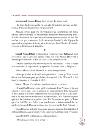 LA MORT
95
Muhammad Mâsûm Fâruqî dit, à propos du même sujet :
« La peur du dernier souffle est une telle Bénédiction que tous les Rap-
prochés d’Allah sont tourmentés par ce moment. »
Ainsi, le croyant qui porte en permanence ce sentiment en son cœur,
vit avec attention la vie d’ici-bas comme s’il marchait dans un champ miné.
Il tâche d’écouter et de suivre les prédications silencieuses qui sortent des
tombes pour que sa demeure finale soit un jardin du Paradis. Il gagne la
sagesse de se préparer à la tombe et ne tombe pas dans l’illusion de vouloir
préparer sa tombe dans le cimetière.
D
Shaykh Ahmad Harb avait un vieux voisin s’appelant Bahram, il était
zoroastrien, c’est-à-dire qu’il adorait le feu. Un jour, Ahmad Harb vint à
Bahram pour l’inviter à la Foi en Allah. Alors, le vieux lui dit :
« Ô celui dont la parole est écoutée par les Musulmans ! Je vais te poser
trois questions. Si tu parviens à y répondre, j’entrerais dans ta Religion. »
Shaykh Ahmad invita Bahram à lui poser ses questions :
« Pourquoi Allah a-t-Il créé cette population ? Alors qu’Il lui a aussi
donné sa subsistance, pourquoi la fait-elle mourir à la fin ? Puisqu’Il la fait
mourir, pourquoi la réssuscite-t-elle ? »
Shaykh Ahmad répondit aux questions par ces réponses :
« Il a créé les Hommes pour qu’ils témoignent de sa Présence et de son
Unicité et voient dans toute la création les manifestations de Sa Puissance
et de Sa Force. Il a donné à l’Homme sa subsistance pour qu’il sache com-
bien Il est Pourvoyeur Généreux et Miséricordieux. Il l’a fait mourir pour
qu’il voit Sa Domination suprême. Puis, Il l’a fait ressusciter pour qu’il voit
que c’est Lui L’Eternel. Enfin, pour tous les faits et évènements de la vie,
que les créatures de Dieu sachent que leur Seigneur est Le Tout-Puissant ! »
Quand Bahram entendit cela, après quelques instants de méditation il
embrassa l’Islam. À ce moment précis, saisi, Shayh Ahmad Harb s’évanouit.
Quand il reprit connaissance, on lui demanda :
« Ô Maître, que vous est-il arrivé ? »
 