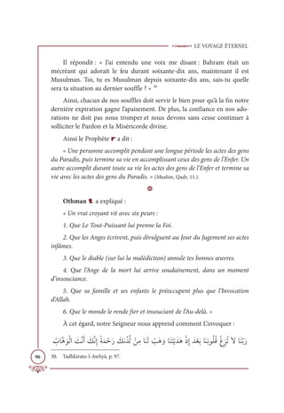 LE VOYAGE ÉTERNEL
96
Il répondit : « J’ai entendu une voix me disant : Bahram était un
mécréant qui adorait le feu durant soixante-dix ans, maintenant il est
Musulman. Toi, tu es Musulman depuis soixante-dix ans, sais-tu quelle
sera ta situation au dernier souffle ? » 30
Ainsi, chacun de nos souffles doit servir le bien pour qu’à la fin notre
dernière expiration gagne l’apaisement. De plus, la confiance en nos ado-
rations ne doit pas nous tromper et nous devons sans cesse continuer à
solliciter le Pardon et la Miséricorde divine.
Ainsi le Prophète r a dit :
« Une personne accomplit pendant une longue période les actes des gens
du Paradis, puis termine sa vie en accomplissant ceux des gens de l’Enfer. Un
autre accomplit durant toute sa vie les actes des gens de l’Enfer et termine sa
vie avec les actes des gens du Paradis. » (Muslim, Qadr, 11.).
D
Othman t a expliqué :
« Un vrai croyant vit avec six peurs :
1. Que Le Tout-Puissant lui prenne la Foi.
2. Que les Anges écrivent, puis divulguent au Jour du Jugement ses actes
infâmes.
3. Que le diable (sur lui la malédiction) annule tes bonnes œuvres.
4. Que l’Ange de la mort lui arrive soudainement, dans un moment
d’insouciance.
5. Que sa famille et ses enfants le préoccupent plus que l’Invocation
d’Allah.
6. Que le monde le rende fier et insouciant de l’Au-delà. »
À cet égard, notre Seigneur nous apprend comment L’invoquer :
Ƈ
ÔÓƪİ ƆĳŽĤÒ Ɔ
ÛŽĬƆÈ Ɔ
ğƪĬƈÌƃÙƆĩ ŽèƆò Ɔ
ğĬƇïƪĤ ŽīƈĨÓƆĭƆĤ Ž
ÕƆİ ƆĲÓƆĭƆÝŽĺƆïƆİŽðƈÌƆïŽđƆÖÓƆĭƆÖĳƇĥƇĜŽĒƈõƇÜƆźÓƆĭƪÖƆò
30. Tadhkiratu-l-Awliyâ, p. 97.
 