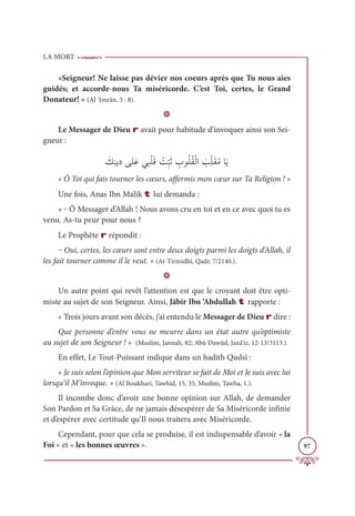 LA MORT
97
«Seigneur! Ne laisse pas dévier nos coeurs après que Tu nous aies
guidés; et accorde-nous Ta miséricorde. C’est Toi, certes, le Grand
Donateur! » (Al ‘Imrân, 3 : 8).
D
Le Messager de Dieu r avait pour habitude d’invoquer ainsi son Sei-
gneur :
Ɔ
ğƈĭĺîĵĥƆĐĹ×ŽĥƆĜ Ž
Ûƈ
ž
×Ɔà ƈ
ÔĳƇĥƇĝŽĤÒ Ɔ
ÕƈžĥƆĝƇĨÓƆĺ
« Ô Toi qui fais tourner les cœurs, affermis mon cœur sur Ta Religion ! »
Une fois, Anas Ibn Malik t lui demanda :
« ‒ Ô Messager d’Allah ! Nous avons cru en toi et en ce avec quoi tu es
venu. As-tu peur pour nous ?
Le Prophète r répondit :
‒ Oui, certes, les cœurs sont entre deux doigts parmi les doigts d’Allah, il
les fait tourner comme il le veut. » (At-Tirmidhî, Qadr, 7/2140.).
D
Un autre point qui revêt l’attention est que le croyant doit être opti-
miste au sujet de son Seigneur. Ainsi, Jâbir Ibn ‘Abdullah t rapporte :
« Trois jours avant son décès, j’ai entendu le Messager de Dieu r dire :
Que personne d’entre vous ne meurre dans un état autre qu’optimiste
au sujet de son Seigneur ! » (Muslim, Jannah, 82; Abû Dawûd, Janâ’iz, 12-13/3113.).
En effet, Le Tout-Puissant indique dans un hadith Qudsî :
« Je suis selon l’opinion que Mon serviteur se fait de Moi et Je suis avec lui
lorsqu’il M’invoque. » (Al Boukhari, Tawhîd, 15, 35; Muslim, Tawba, 1.).
Il incombe donc d’avoir une bonne opinion sur Allah, de demander
Son Pardon et Sa Grâce, de ne jamais désespérer de Sa Miséricorde infinie
et d’espérer avec certitude qu’Il nous traitera avec Miséricorde.
Cependant, pour que cela se produise, il est indispensable d’avoir « la
Foi » et « les bonnes œuvres ».
 