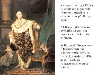 •Kungen, Ludvig XVI, har
nu egentligen ingen makt.
Hans enda uppgift är att
sätta sitt namn på alla nya
lagar.

• Eftersom det nu fanns
tryckfrihet så kom det
mycket mer böcker och
tidningar.

•Olympe de Gouges skrev
”Deklarationen om
kvinnans rättigheter”, då
hon tyckte att det var dåligt
att de mänskliga
rättigheterna inte gällde
kvinnor.
 