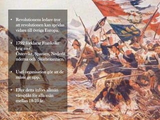 • Revolutionens ledare tror
  att revolutionen kan spridas
  vidare till övriga Europa.

• 1792 förklarar Frankrike
  krig mot
  Österrike, Spanien, Nederlä
  nderna och Storbritannien.

• Usel organisation gör att de
  måste ge upp.

• Efter detta införs allmän
  värnplikt för alla män
  mellan 18-25 år.
 