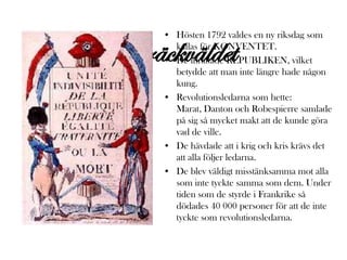 • Hösten 1792 valdes en ny riksdag som

Skräckväldet
       kallas för KONVENTET.
     • De inrättade REPUBLIKEN, vilket
       betydde att man inte längre hade någon
       kung.
     • Revolutionsledarna som hette:
       Marat, Danton och Robespierre samlade
       på sig så mycket makt att de kunde göra
       vad de ville.
     • De hävdade att i krig och kris krävs det
       att alla följer ledarna.
     • De blev väldigt misstänksamma mot alla
       som inte tyckte samma som dem. Under
       tiden som de styrde i Frankrike så
       dödades 40 000 personer för att de inte
       tyckte som revolutionsledarna.
 