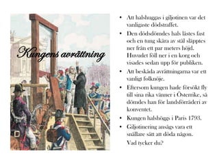 • Att halshuggas i giljotinen var det
                       vanligaste dödstraffet.
                     • Den dödsdömdes hals låstes fast
                       och en tung skära av stål släpptes

Kungens avrättning     ner från ett par meters höjd.
                       Huvudet föll ner i en korg och
                       visades sedan upp för publiken.
                     • Att beskåda avrättningarna var ett
                       vanligt folknöje.
                     • Eftersom kungen hade försökt fly
                       till sina rika vänner i Österrike, så
                       dömdes han för landsförräderi av
                       konventet.
                     • Kungen halshöggs i Paris 1793.
                     • Giljotinering ansågs vara ett
                       snällare sätt att döda någon.
                       Vad tycker du?
 