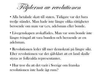 Följderna av revolutionen
• Alla betalade skatt till staten. Tidigare var det bara
tredje ståndet. Man hade inte längre olika rättigheter
beroende om man var t.ex. adelsman eller bonde.
• Livegenskapen avskaffades. Man var som bonde inte
längre tvingad att vara bunden och beroende av en
adelsman.
• Revolutionen leder till mer demokrati på längre sikt.
Efter revolutionen var det självklart att ett land skulle
styras av folkvalda representanter.
• Hur tror du att det varit i Sverige om franska
revolutionen inte hade ägt rum?
 