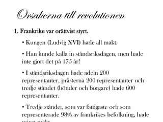 Orsakerna till revolutionen
1. Frankrike var orättvist styrt.
   • Kungen (Ludvig XVI) hade all makt.
   • Han kunde kalla in ståndsriksdagen, men hade
   inte gjort det på 175 år!
   • I ståndsriksdagen hade adeln 200
   representanter, prästerna 200 representanter och
   tredje ståndet (bönder och borgare) hade 600
   representanter.
   • Tredje ståndet, som var fattigaste och som
   representerade 98% av frankrikes befolkning, hade
 