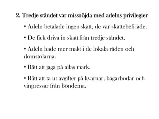 2. Tredje ståndet var missnöjda med adelns privilegier
   • Adeln betalade ingen skatt, de var skattebefriade.
   • De fick driva in skatt från tredje ståndet.
   • Adeln hade mer makt i de lokala råden och
   domstolarna.
   • Rätt att jaga på allas mark.
   • Rätt att ta ut avgifter på kvarnar, bagarbodar och
   vinpressar från bönderna.
 