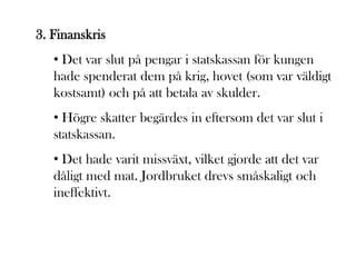 3. Finanskris
   • Det var slut på pengar i statskassan för kungen
   hade spenderat dem på krig, hovet (som var väldigt
   kostsamt) och på att betala av skulder.
   • Högre skatter begärdes in eftersom det var slut i
   statskassan.
   • Det hade varit missväxt, vilket gjorde att det var
   dåligt med mat. Jordbruket drevs småskaligt och
   ineffektivt.
 