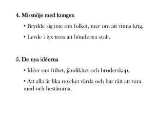 4. Missnöje med kungen
   • Brydde sig inte om folket, mer om att vinna krig.
   • Levde i lyx trots att bönderna svalt.


5. De nya idéerna
   • Idéer om frihet, jämlikhet och broderskap.
   • Att alla är lika mycket värda och har rätt att vara
   med och bestämma.
 