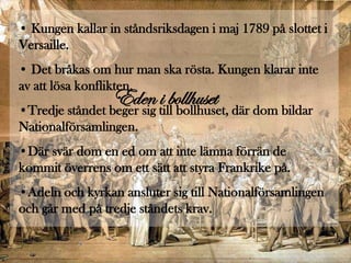 • Kungen kallar in ståndsriksdagen i maj 1789 på slottet i
Versaille.
• Det bråkas om hur man ska rösta. Kungen klarar inte
av att lösa konflikten.
                 Eden till bollhuset, där dom bildar
•Tredje ståndet beger sig
                          i bollhuset
Nationalförsamlingen.
•Där svär dom en ed om att inte lämna förrän de
kommit överrens om ett sätt att styra Frankrike på.
•Adeln och kyrkan ansluter sig till Nationalförsamlingen
och går med på tredje ståndets krav.
 