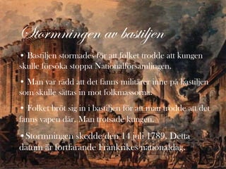 Stormningen av bastiljen
• Bastiljen stormades för att folket trodde att kungen
skulle försöka stoppa Nationalförsamlingen.
• Man var rädd att det fanns militärer inne på bastiljen
som skulle sättas in mot folkmassorna.
• Folket bröt sig in i bastiljen för att man trodde att det
fanns vapen där. Man trotsade kungen.
•Stormningen skedde den 14 juli 1789. Detta
datum är fortfarande Frankrikes nationaldag.
 