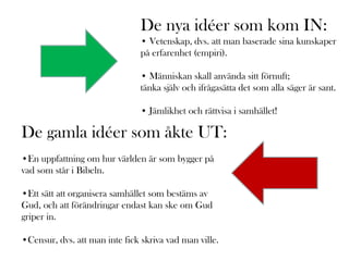 De nya idéer som kom IN:
                               • Vetenskap, dvs. att man baserade sina kunskaper
                               på erfarenhet (empiri).

                               • Människan skall använda sitt förnuft;
                               tänka själv och ifrågasätta det som alla säger är sant.

                               • Jämlikhet och rättvisa i samhället!

De gamla idéer som åkte UT:
•En uppfattning om hur världen är som bygger på
vad som står i Bibeln.

•Ett sätt att organisera samhället som bestäms av
Gud, och att förändringar endast kan ske om Gud
griper in.

•Censur, dvs. att man inte fick skriva vad man ville.
 