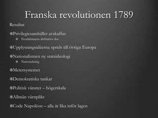 Franska revolutionen 1789 
Resultat 
Privilegiesamhället avskaffas 
Feodalismens definitiva slut 
Upplysningsidéerna sprids till övriga Europa 
Nationalismen ny statsideologi 
Nationalsång 
Metersystemet 
Demokratiska tankar 
Politisk vänster – högerskala 
Allmän värnplikt 
Code Napoléon – alla är lika inför lagen 
 