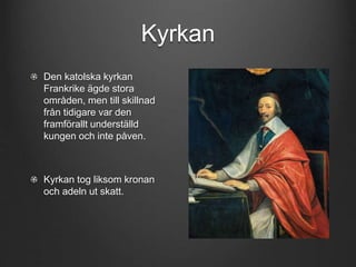 Kyrkan 
Den katolska kyrkan 
Frankrike ägde stora 
områden, men till skillnad 
från tidigare var den 
framförallt underställd 
kungen och inte påven. 
Kyrkan tog liksom kronan 
och adeln ut skatt. 
 