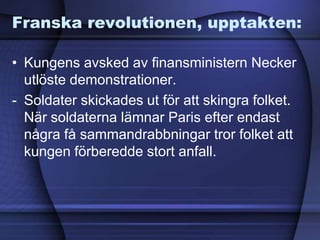 Franska revolutionen, upptakten:
• Kungens avsked av finansministern Necker
utlöste demonstrationer.
- Soldater skickades ut för att skingra folket.
När soldaterna lämnar Paris efter endast
några få sammandrabbningar tror folket att
kungen förberedde stort anfall.
 