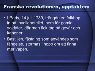 Franska revolutionen, upptakten:
• I Paris, 14 juli 1789, trängde en folkhop
in på Invalidhotellet, hem för gamla
soldater, där man fick tag på gevär och
kanoner.
• Bastiljen, fästning som användes som
fängelse, stormas i hopp om att finna
mer vapen.
 