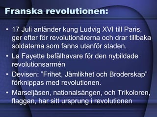 Franska revolutionen:
• 17 Juli anländer kung Ludvig XVI till Paris,
ger efter för revolutionärerna och drar tillbaka
soldaterna som fanns utanför staden.
• La Fayette befälhavare för den nybildade
revolutionsarmén
• Devisen: ”Frihet, Jämlikhet och Broderskap”
förknippas med revolutionen.
• Marseljäsen, nationalsången, och Trikoloren,
flaggan, har sitt ursprung i revolutionen
 