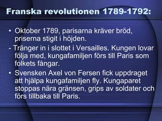Franska revolutionen 1789-1792:
• Oktober 1789, parisarna kräver bröd,
priserna stigit i höjden.
- Tränger in i slottet i Versailles. Kungen lovar
följa med, kungafamiljen förs till Paris som
folkets fångar.
• Svensken Axel von Fersen fick uppdraget
att hjälpa kungafamiljen fly. Kungaparet
stoppas nära gränsen, grips av soldater och
förs tillbaka till Paris.
 
