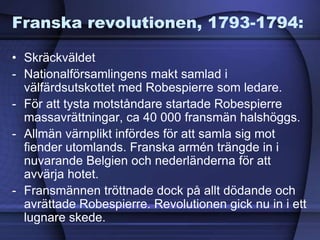 Franska revolutionen, 1793-1794:
• Skräckväldet
- Nationalförsamlingens makt samlad i
välfärdsutskottet med Robespierre som ledare.
- För att tysta motståndare startade Robespierre
massavrättningar, ca 40 000 fransmän halshöggs.
- Allmän värnplikt infördes för att samla sig mot
fiender utomlands. Franska armén trängde in i
nuvarande Belgien och nederländerna för att
avvärja hotet.
- Fransmännen tröttnade dock på allt dödande och
avrättade Robespierre. Revolutionen gick nu in i ett
lugnare skede.
 