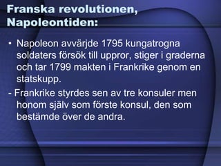 Franska revolutionen,
Napoleontiden:
• Napoleon avvärjde 1795 kungatrogna
soldaters försök till uppror, stiger i graderna
och tar 1799 makten i Frankrike genom en
statskupp.
- Frankrike styrdes sen av tre konsuler men
honom själv som förste konsul, den som
bestämde över de andra.
 
