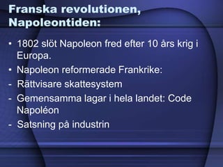 Franska revolutionen,
Napoleontiden:
• 1802 slöt Napoleon fred efter 10 års krig i
Europa.
• Napoleon reformerade Frankrike:
- Rättvisare skattesystem
- Gemensamma lagar i hela landet: Code
Napoléon
- Satsning på industrin
 