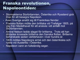 Franska revolutionen,
Napoleontiden:
• Stormakterna Storbritannien, Österrike och Ryssland gick
ihop för att besegra Napoleon.
- Även Sverige anslöt sig till Frankrikes fiender.
• Franska flottan mötte den brittiska vid Trafalgar 1805, på
väg från Medelhavet för att ansluta i ett anfalll mot
Storbritannien.
- Amiral Nelson ledde slaget för britterna. Trots att han
dödades krossade britterna den franska flottan. Britterna
behärskade sedan världshaven i över hundra år.
• 1805 möttes Napoleons armé och den österrikiska och
ryska vid Austerlitz i Österrike.
- Napoleon vann en fullständig seger.
 
