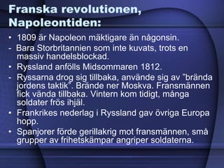 Franska revolutionen,
Napoleontiden:
• 1809 är Napoleon mäktigare än någonsin.
- Bara Storbritannien som inte kuvats, trots en
massiv handelsblockad.
• Ryssland anfölls Midsommaren 1812.
- Ryssarna drog sig tillbaka, använde sig av ”brända
jordens taktik”. Brände ner Moskva. Fransmännen
fick vända tillbaka. Vintern kom tidigt, många
soldater frös ihjäl.
• Frankrikes nederlag i Ryssland gav övriga Europa
hopp.
• Spanjorer förde gerillakrig mot fransmännen, små
grupper av frihetskämpar angriper soldaterna.
 