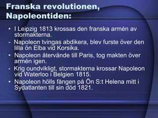 Franska revolutionen,
Napoleontiden:
• I Leipzig 1813 krossas den franska armén av
stormakterna.
- Napoleon tvingas abdikera, blev furste över den
lilla ön Elba vid Korsika.
• Napoleon återvände till Paris, tog makten över
armén igen.
- Krig oundvikligt, stormakterna krossar Napoleon
vid Waterloo i Belgien 1815.
• Napoleon hölls fången på Ön S:t Helena mitt i
Sydatlanten till sin död 1821.
 