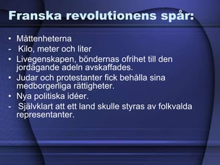 Franska revolutionens spår:
• Måttenheterna
- Kilo, meter och liter
• Livegenskapen, böndernas ofrihet till den
jordägande adeln avskaffades.
• Judar och protestanter fick behålla sina
medborgerliga rättigheter.
• Nya politiska idéer.
- Självklart att ett land skulle styras av folkvalda
representanter.
 