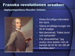 Franska revolutionen orsaker:
Upplysningstidens filosofer: Voltaire
- Kloka förnuftiga människor
bör styra
- Gärna enväldiga kungar om
de är dugliga
- Mot demokrati: ”folket dumt
och barbariskt”
- För yttrandefrihet: ”jag
avskyr dina åsikter men är
beredd att dö för din rätt att
framföra dem”
 