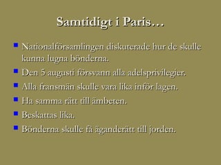 Samtidigt i Paris…
   Nationalförsamlingen diskuterade hur de skulle
    kunna lugna bönderna.
   Den 5 augusti försvann alla adelsprivilegier.
   Alla fransmän skulle vara lika inför lagen.
   Ha samma rätt till ämbeten.
   Beskattas lika.
   Bönderna skulle få äganderätt till jorden.
 