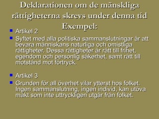 Deklarationen om de mänskliga
 rättigheterna skrevs under denna tid
 Artikel 2
               Exempel:
   Syftet med alla politiska sammanslutningar är att
    bevara människans naturliga och omistliga
    rättigheter. Dessa rättigheter är rätt till frihet,
    egendom och personlig säkerhet, samt rätt till
    motstånd mot förtryck.
   Artikel 3
   Grunden för all överhet vilar ytterst hos folket.
    Ingen sammanslutning, ingen individ, kan utöva
    makt som inte uttryckligen utgår från folket.
 