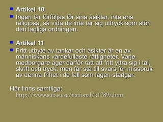    Artikel 10
   Ingen får förföljas för sina åsikter, inte ens
    religiösa, så vida de inte tar sig uttryck som stör
    den lagliga ordningen.
   Artikel 11
   Fritt utbyte av tankar och åsikter är en av
    människans värdefullaste rättigheter. Varje
    medborgare äger därför rätt att fritt yttra sig i tal,
    skrift och tryck, men får stå till svars för missbruk
    av denna frihet i de fall som lagen stadgar.

Här finns samtliga:
 http://www.sub.su.se/national/k1789a.htm
 