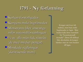 1791 - Ny författning
   Kyrkan förstatligades
   Kungens makt begränsades
                                      Kungen satt kvar vid
   Ministrarna blev ansvariga      makten, men hans makt
                                   begränsades av lagar. Man
    inför nationalförsamlingen    brukar kalla detta statsskick
                                       för ”konstitutionell
   ¾ av alla män fick rösträtt   monarki”. Detta till skillnad
                                   från absolutism då kungen
    (de med mycket pengar)        härskar utan att vara bunden
                                            till lagar.
   Minskade regleringar
    (skråväsende m.m.)
 
